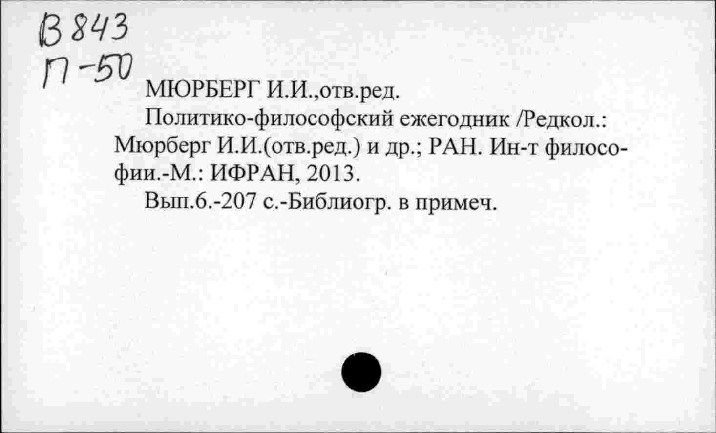 ﻿№
МЮРБЕРГ И.И.,отв.ред.
Политико-философский ежегодник /Редкол.:
Мюрберг И.И.(отв.ред.) и др.; РАН. Ин-т филосо-фии.-М.: ИФРАН, 2013.
Вып.6.-207 с.-Библиогр. в примеч.